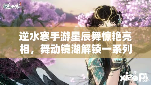 逆水寒手游星辰舞惊艳亮相，舞动镜湖解锁一系列绝美动作特效