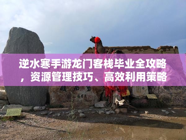 逆水寒手游龙门客栈毕业全攻略，资源管理技巧、高效利用策略及价值最大化指南