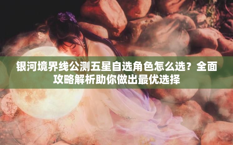 银河境界线公测五星自选角色怎么选？全面攻略解析助你做出最优选择