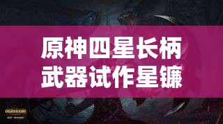 原神四星长柄武器试作星镰深度解析，探索其璀璨战斗光芒与潜力