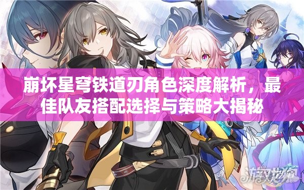 崩坏星穹铁道刃角色深度解析，最佳队友搭配选择与策略大揭秘