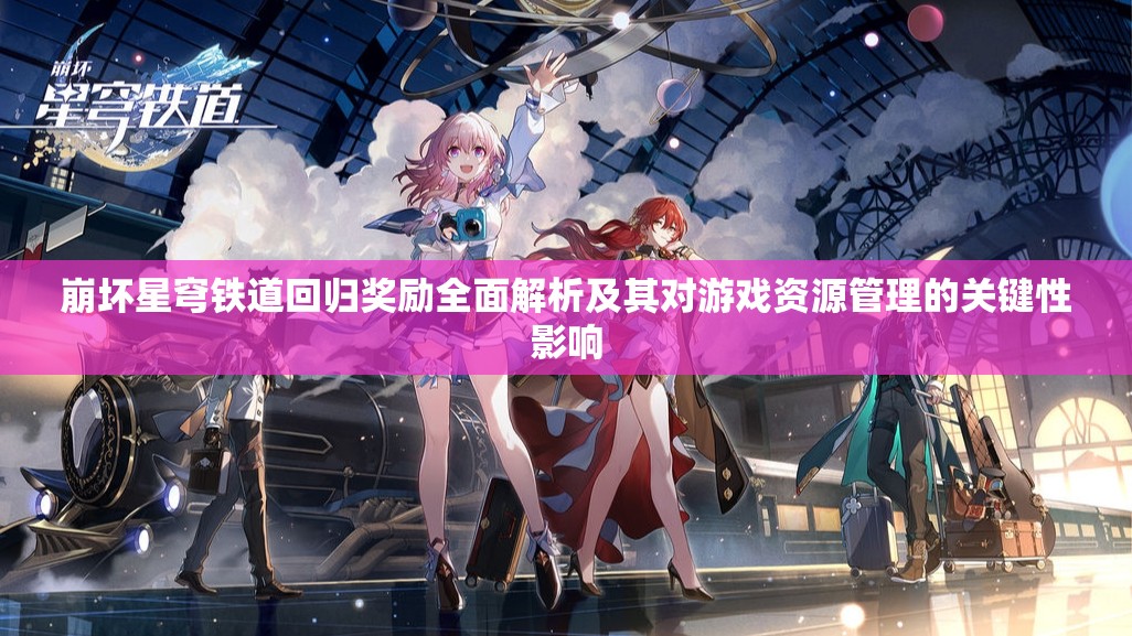 崩坏星穹铁道回归奖励全面解析及其对游戏资源管理的关键性影响