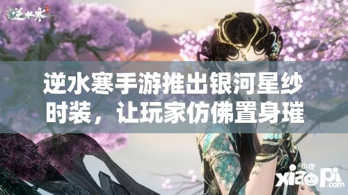 逆水寒手游推出银河星纱时装，让玩家仿佛置身璀璨星河，触手可及梦幻之美