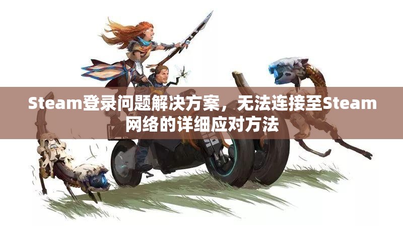 Steam登录问题解决方案，无法连接至Steam网络的详细应对方法