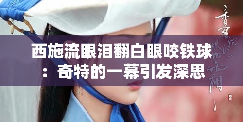 西施流眼泪翻白眼咬铁球：奇特的一幕引发深思