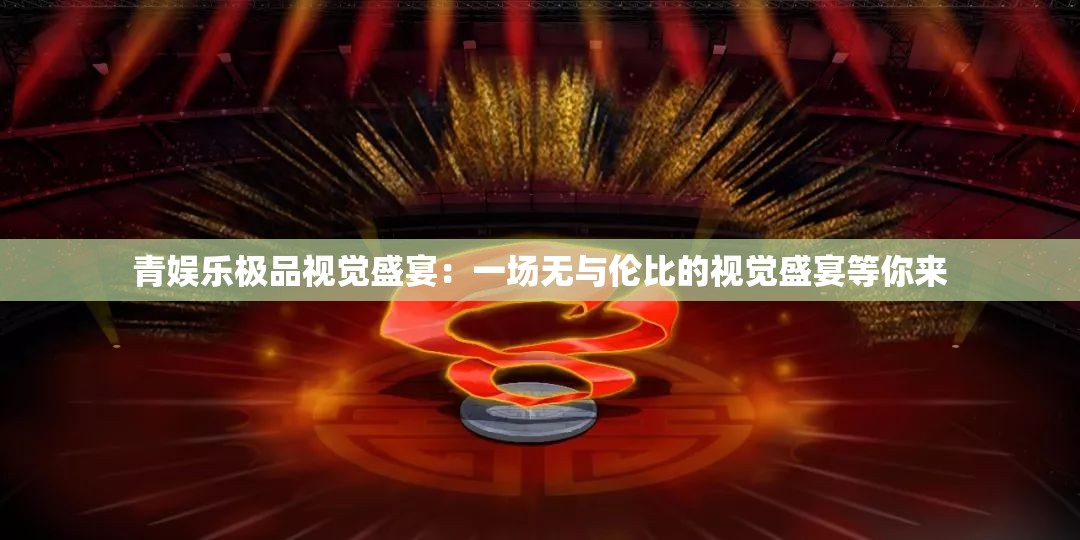 青娱乐极品视觉盛宴：一场无与伦比的视觉盛宴等你来