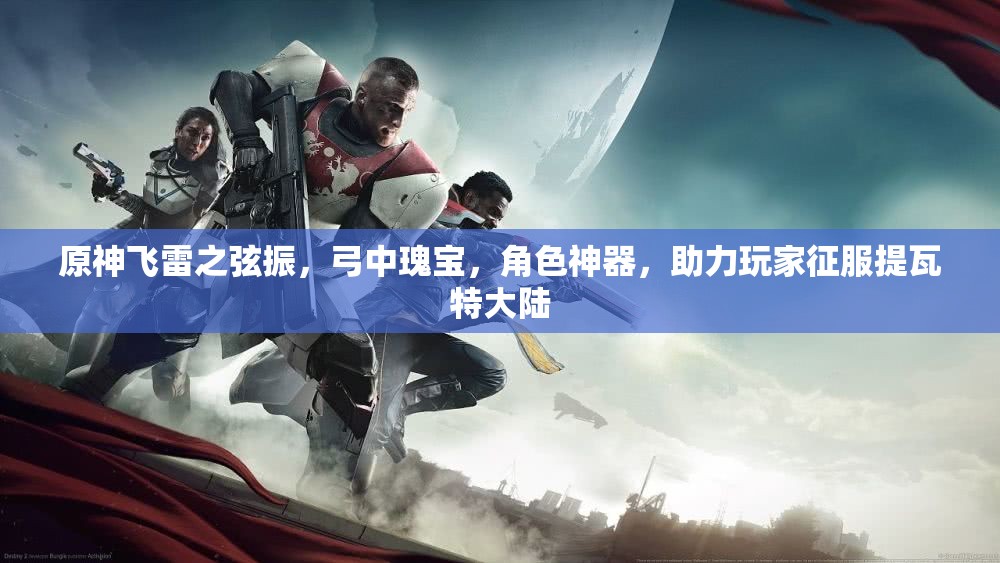 原神飞雷之弦振，弓中瑰宝，角色神器，助力玩家征服提瓦特大陆