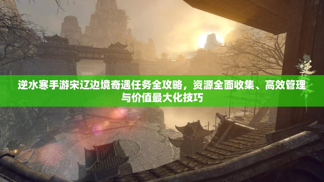 逆水寒手游宋辽边境奇遇任务全攻略，资源全面收集、高效管理与价值最大化技巧
