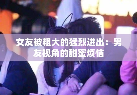 女友被粗大的猛烈进出：男友视角的甜蜜烦恼