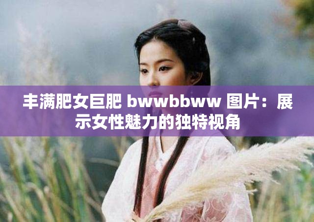 丰满肥女巨肥 bwwbbww 图片：展示女性魅力的独特视角