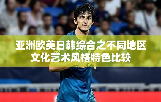 亚洲欧美日韩综合之不同地区文化艺术风格特色比较