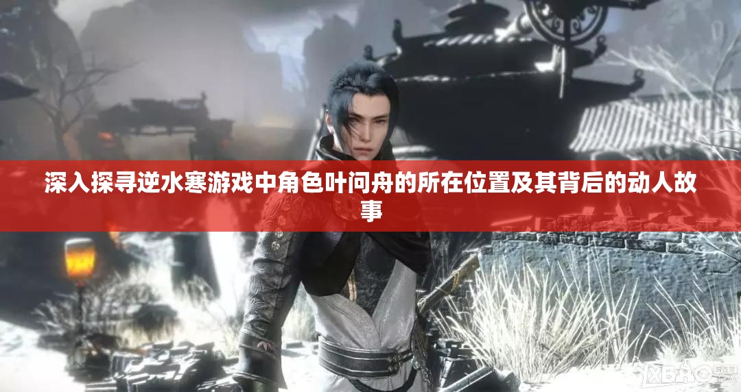 深入探寻逆水寒游戏中角色叶问舟的所在位置及其背后的动人故事