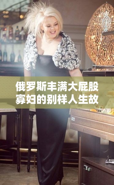 俄罗斯丰满大屁股寡妇的别样人生故事