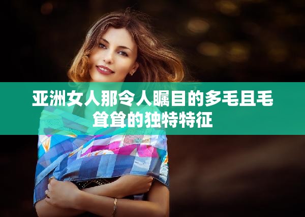 亚洲女人那令人瞩目的多毛且毛耸耸的独特特征