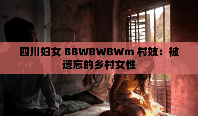 四川妇女 BBWBWBWm 村妓：被遗忘的乡村女性