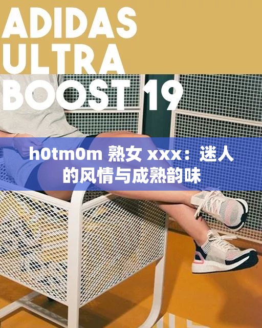 h0tm0m 熟女 xxx：迷人的风情与成熟韵味