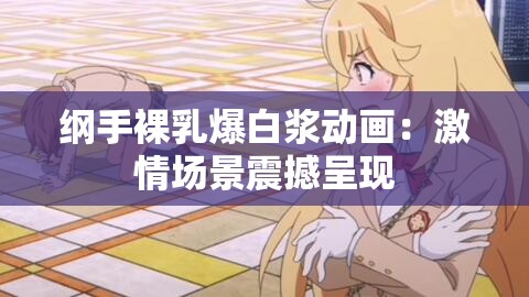 纲手裸乳爆白浆动画：激情场景震撼呈现