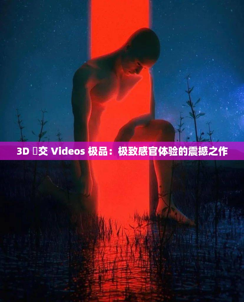 3D 嘼交 Videos 极品：极致感官体验的震撼之作