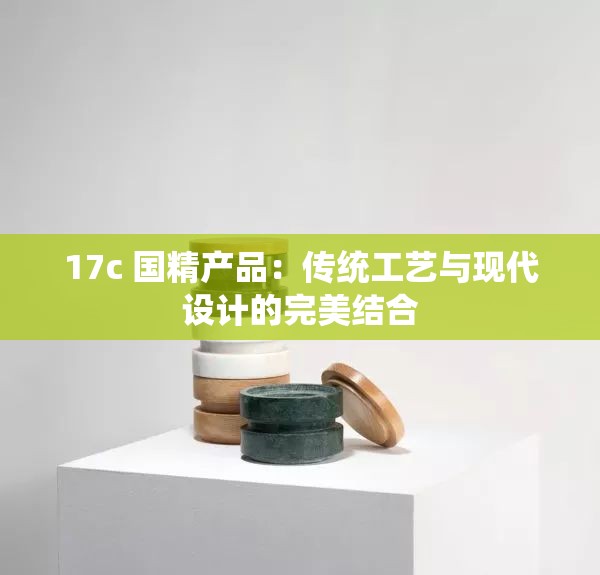 17c 国精产品：传统工艺与现代设计的完美结合