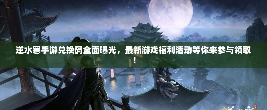 逆水寒手游兑换码全面曝光，最新游戏福利活动等你来参与领取！