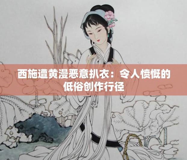 西施遭黄漫恶意扒衣：令人愤慨的低俗创作行径