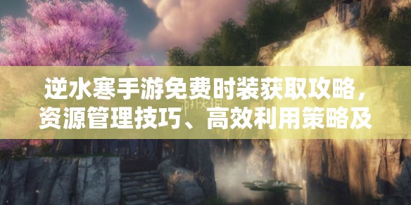 逆水寒手游免费时装获取攻略，资源管理技巧、高效利用策略及避免浪费方法