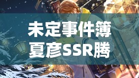 未定事件簿夏彦SSR腾霄震撼亮相，全面解析轮替女神之影返场卡池细节