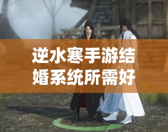 逆水寒手游结婚系统所需好感度详解及其在游戏资源管理中的关键作用