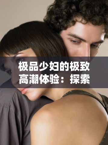 极品少妇的极致高潮体验：探索性爱的巅峰