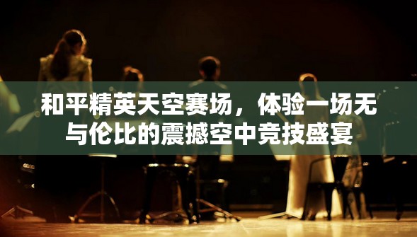 和平精英天空赛场，体验一场无与伦比的震撼空中竞技盛宴