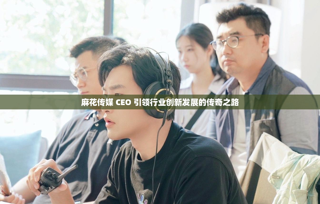 麻花传媒 CEO 引领行业创新发展的传奇之路