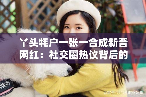 丫头牦户一张一合成新晋网红：社交圈热议背后的故事