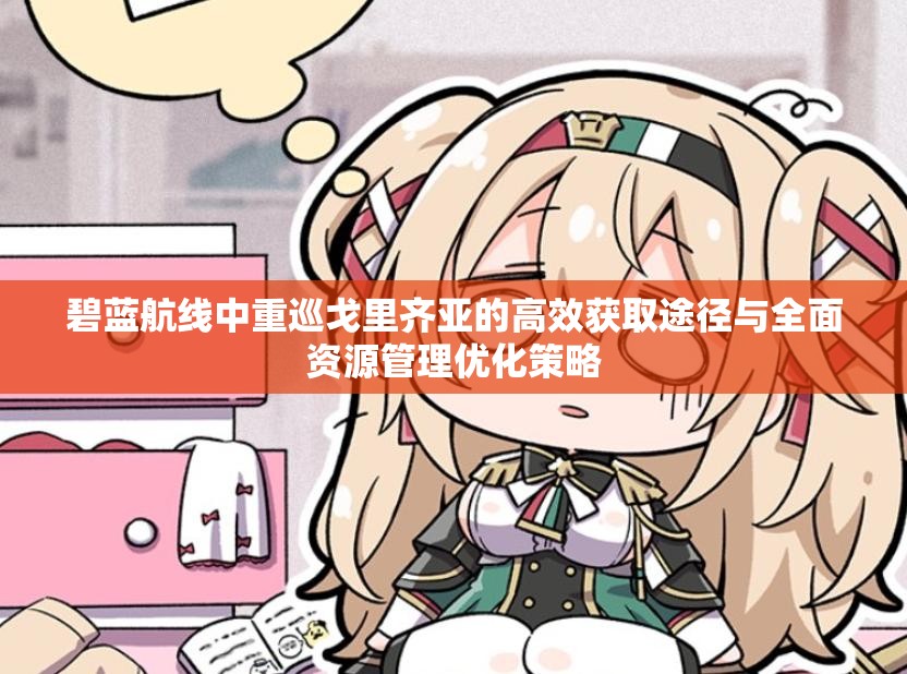 碧蓝航线中重巡戈里齐亚的高效获取途径与全面资源管理优化策略