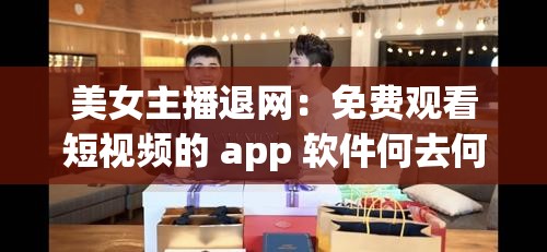 美女主播退网：免费观看短视频的 app 软件何去何从？