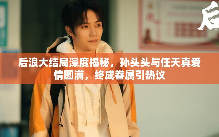 后浪大结局深度揭秘，孙头头与任天真爱情圆满，终成眷属引热议