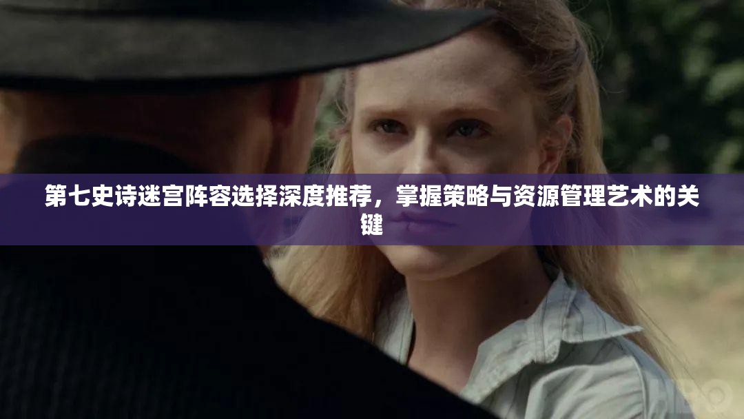 第七史诗迷宫阵容选择深度推荐，掌握策略与资源管理艺术的关键