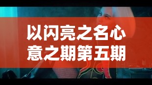 以闪亮之名心意之期第五期，揭秘黑桃甜心的甜蜜风暴与隐藏在真相中的锋刃