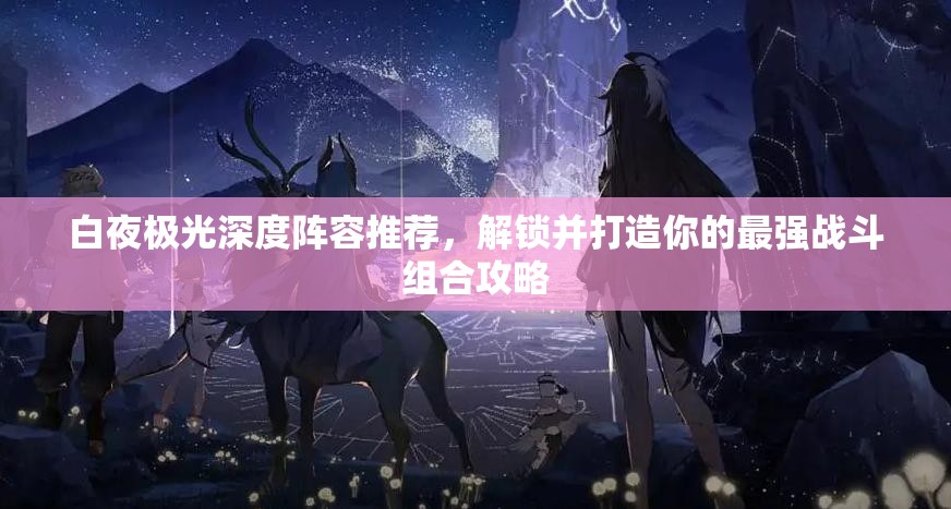 白夜极光深度阵容推荐，解锁并打造你的最强战斗组合攻略