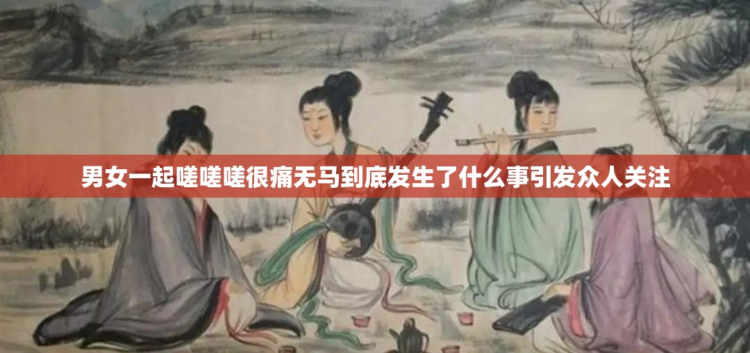 男女一起嗟嗟嗟很痛无马到底发生了什么事引发众人关注