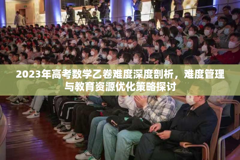 2023年高考数学乙卷难度深度剖析，难度管理与教育资源优化策略探讨