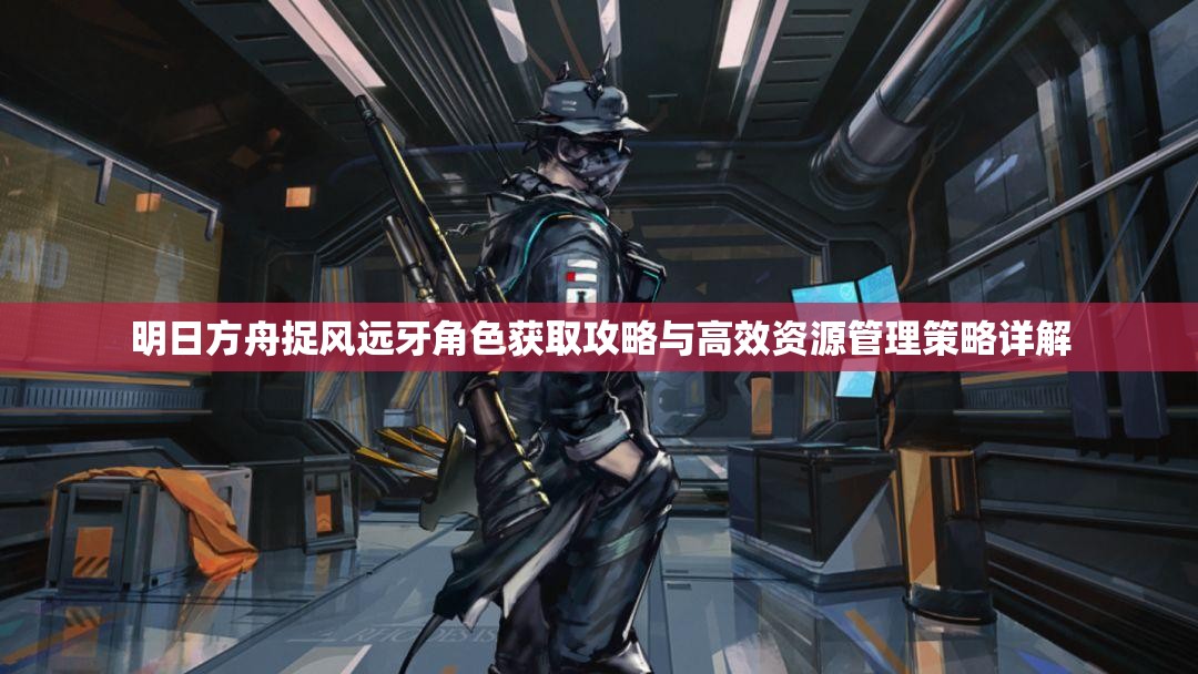 明日方舟捉风远牙角色获取攻略与高效资源管理策略详解