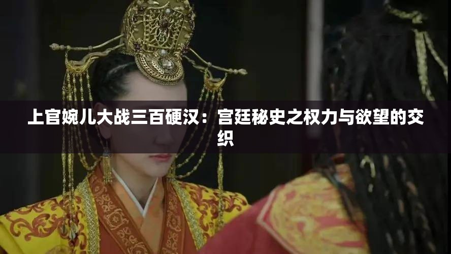 上官婉儿大战三百硬汉：宫廷秘史之权力与欲望的交织