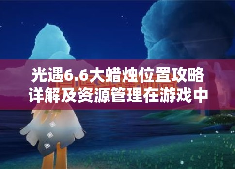 光遇6.6大蜡烛位置攻略详解及资源管理在游戏中的重要性及高效利用策略