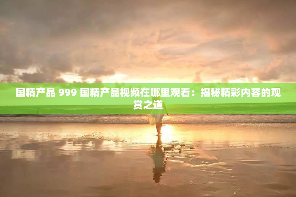 国精产品 999 国精产品视频在哪里观看：揭秘精彩内容的观赏之道
