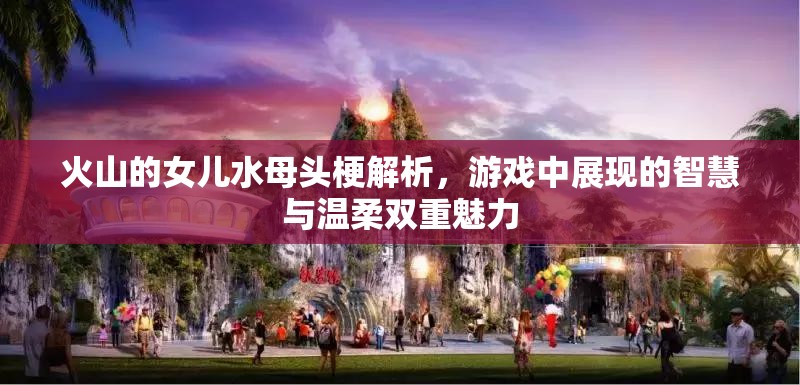 火山的女儿水母头梗解析，游戏中展现的智慧与温柔双重魅力