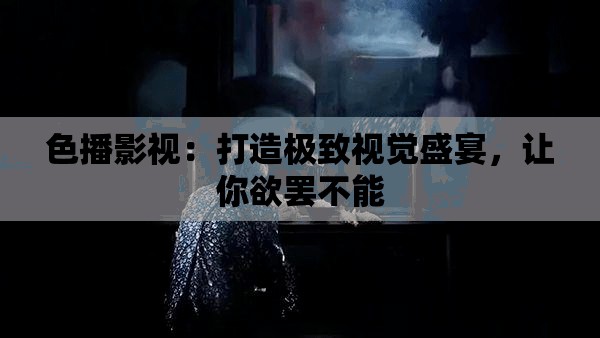 色播影视：打造极致视觉盛宴，让你欲罢不能