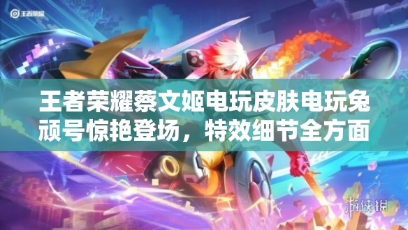 王者荣耀蔡文姬电玩皮肤电玩兔顽号惊艳登场，特效细节全方面解析