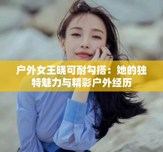 户外女王晓可耐勾搭：她的独特魅力与精彩户外经历