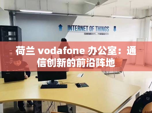 荷兰 vodafone 办公室：通信创新的前沿阵地