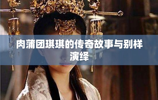 肉蒲团琪琪的传奇故事与别样演绎